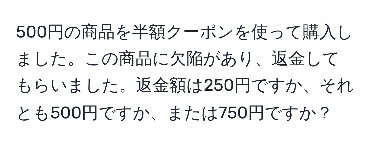 500円の商品を半額クーポンを使って購入しました。この商品に欠陥があり、返金してもらいました。返金額は250円ですか、それとも500円ですか、または750円ですか？