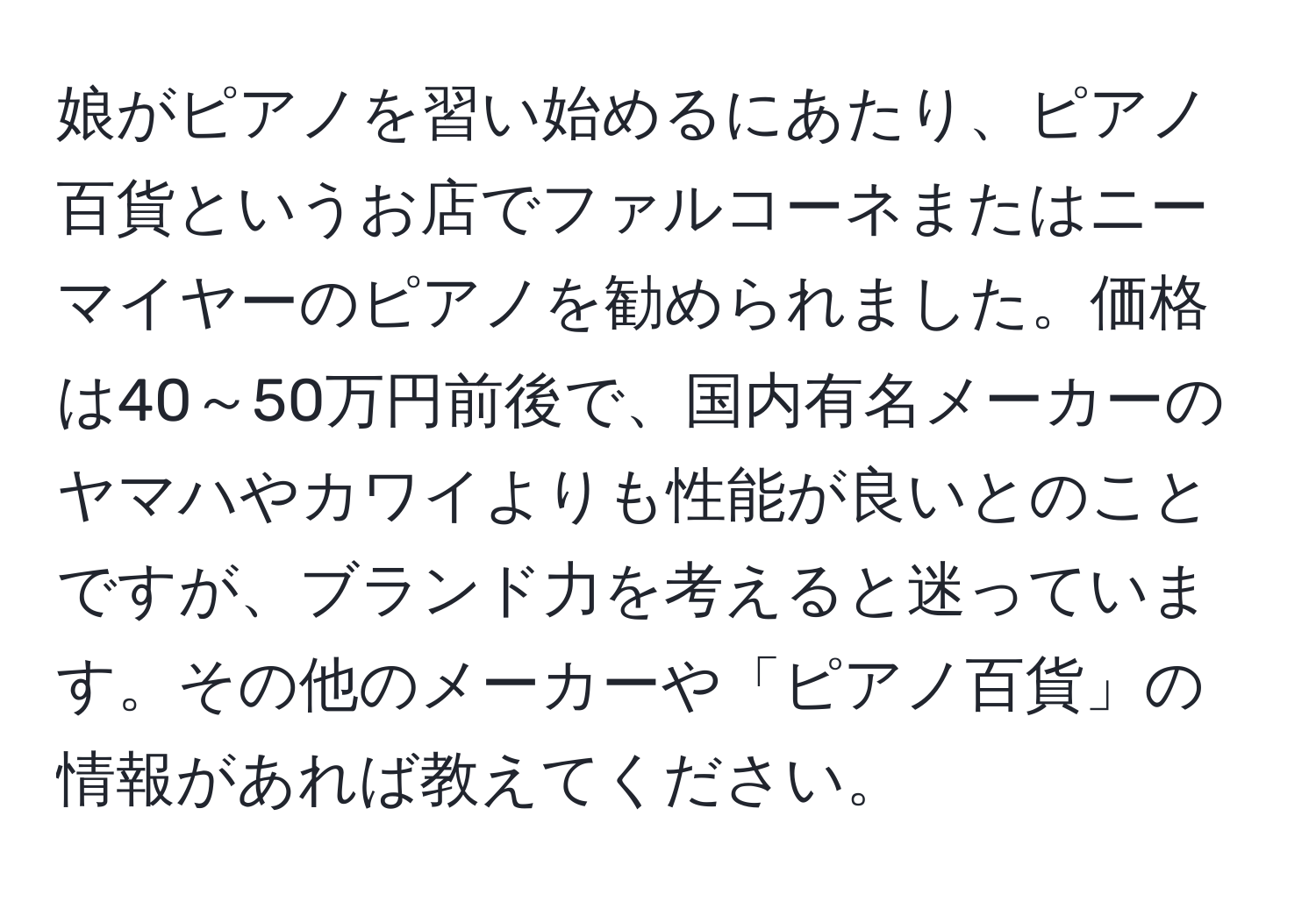 娘がピアノを習い始めるにあたり、ピアノ百貨というお店でファルコーネまたはニーマイヤーのピアノを勧められました。価格は40～50万円前後で、国内有名メーカーのヤマハやカワイよりも性能が良いとのことですが、ブランド力を考えると迷っています。その他のメーカーや「ピアノ百貨」の情報があれば教えてください。