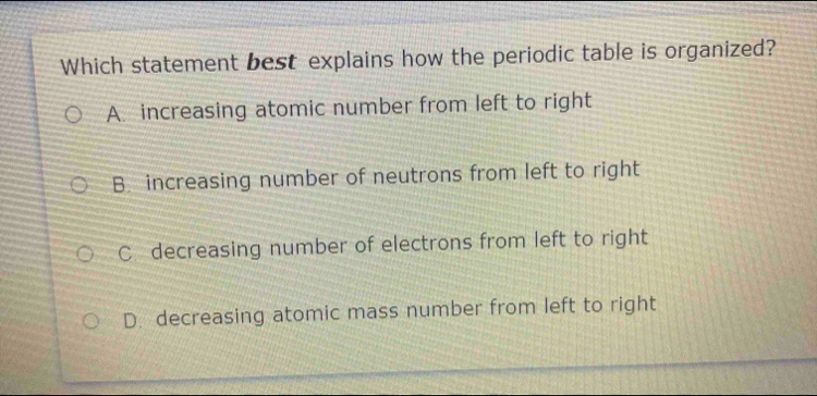 Which statement best explains how the periodic table is organized?
A. increasing atomic number from left to right
B. increasing number of neutrons from left to right
C. decreasing number of electrons from left to right
D. decreasing atomic mass number from left to right