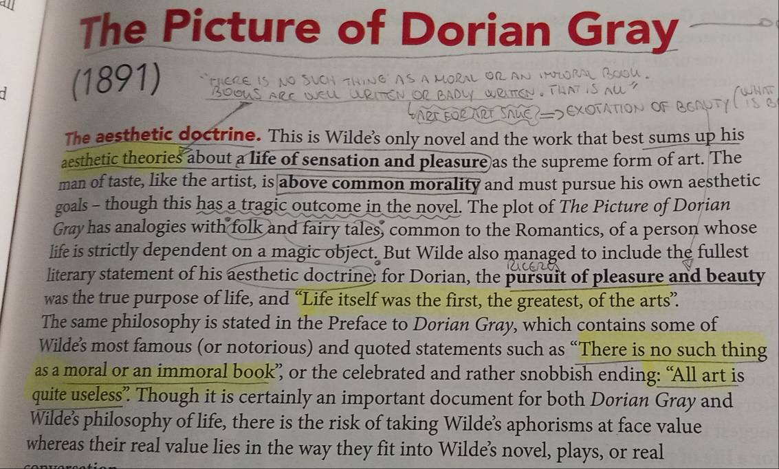 a 
The Picture of Dorian Gray 
(1891) ! _( 
The aesthetic doctrine. This is Wilde's only novel and the work that best sums up his 
aesthetic theories about a life of sensation and pleasure as the supreme form of art. The 
man of taste, like the artist, is above common morality and must pursue his own aesthetic 
goals - though this has a tragic outcome in the novel. The plot of The Picture of Dorian 
Gray has analogies with folk and fairy tales, common to the Romantics, of a person whose 
life is strictly dependent on a magic object. But Wilde also managed to include the fullest 
literary statement of his aesthetic doctrine: for Dorian, the pursuit of pleasure and beauty 
was the true purpose of life, and “Life itself was the first, the greatest, of the arts” 
The same philosophy is stated in the Preface to Dorian Gray, which contains some of 
Wilde’s most famous (or notorious) and quoted statements such as “There is no such thing 
as a moral or an immoral book” or the celebrated and rather snobbish ending: “All art is 
quite useless” Though it is certainly an important document for both Dorian Gray and 
Wilde's philosophy of life, there is the risk of taking Wilde’'s aphorisms at face value 
whereas their real value lies in the way they fit into Wilde’s novel, plays, or real