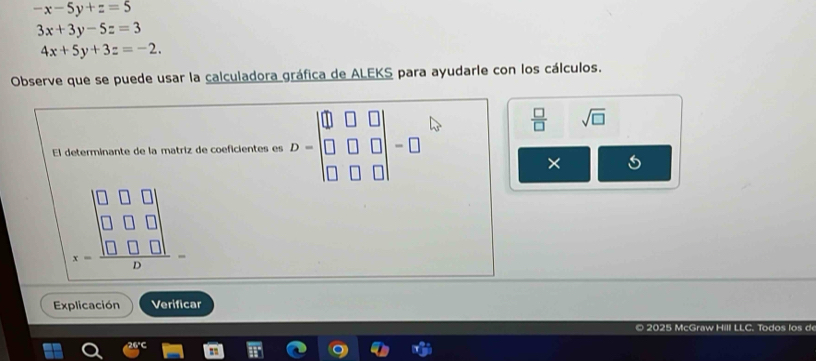 -x-5y+z=5
3x+3y-5z=3
4x+5y+3z=-2. 
Observe que se puede usar la calculadora gráfica de ALEKS para ayudarle con los cálculos. 
El determinante de la matriz de coeficientes es D=beginbmatrix □ &□ &□  □ &□ &□  □ &□ &□ endbmatrix =□
 □ /□   sqrt(□ )
-frac 
Explicación Verificar 
© 2025 McGraw Hill LLC. Todos los