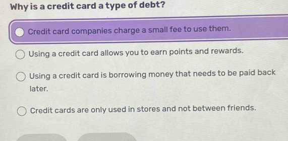 Why is a credit card a type of debt?
Credit card companies charge a small fee to use them.
Using a credit card allows you to earn points and rewards.
Using a credit card is borrowing money that needs to be paid back
later.
Credit cards are only used in stores and not between friends.