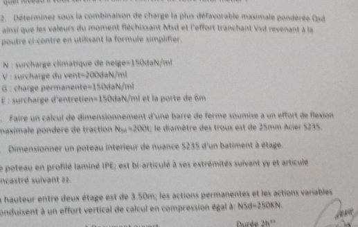 Déterminez sous la combinaison de charge la plus défavorable maximale pondérée Osd 
ainsi que les valeurs du moment fléchissant Msd et l'effort tranchant Vsd revenant à la 
poutre ci-contre en utilisant la formule simplifier. 
N : surcharge climatique de neige -150daN/ml
V : surcharge du ven t=200daN/ml
6 : charge permanente -150daN/ml
É : surcharge d'entrie =150daN/ml l et la porte de 6m
Faire un calcul de dimensionnement d'une barre de ferme soumise a un effort de flexion 
maximale pondère de traction N_54=200t; le diamètre des trous est de 25mm Acier $235. 
Dimensionner un poteau interieur de nuance $235 d'un batiment à étage. 
Le poteau en profilé laminé IPE; est bi-articulé à ses extrémités suivant yy et articulé 
ncastré suivant zz. 
la hauteur entre deux étage est de 3.50m; les actions permanentes et les actions variables 
conduisent à un effort vertical de calcul en compression égal à: NSd=250KN
Durée 2h^(th)