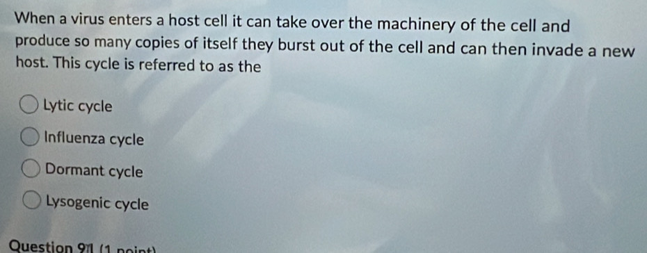 When a virus enters a host cell it can take over the machinery of the cell and
produce so many copies of itself they burst out of the cell and can then invade a new
host. This cycle is referred to as the
Lytic cycle
Influenza cycle
Dormant cycle
Lysogenic cycle
Question 91 (1 point)