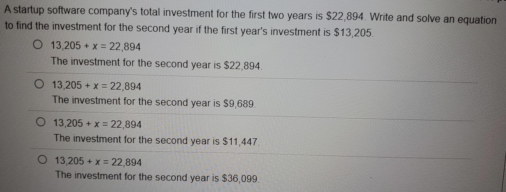 A startup software company's total investment for the first two years is $22,894. Write and solve an equation
to find the investment for the second year if the first year's investment is $13,205.
13,205+x=22,894
The investment for the second year is $22,894.
13,205+x=22,894
The investment for the second year is $9,689.
13,205+x=22,894
The investment for the second year is $11,447
13,205+x=22,894
The investment for the second year is $36,099.