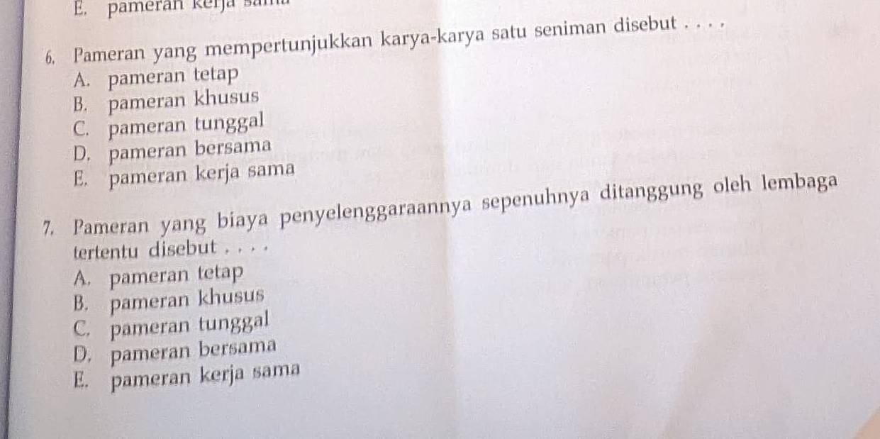 pamerán kerja san
6. Pameran yang mempertunjukkan karya-karya satu seniman disebut . . . .
A. pameran tetap
B. pameran khusus
C. pameran tunggal
D. pameran bersama
E. pameran kerja sama
7. Pameran yang biaya penyelenggaraannya sepenuhnya ditanggung oleh lembaga
tertentu disebut . . . .
A. pameran tetap
B. pameran khusus
C. pameran tunggal
D. pameran bersama
E. pameran kerja sama