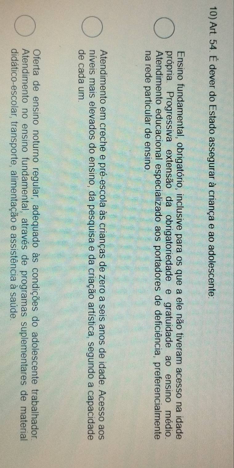 Art. 54. É dever do Estado assegurar à criança e ao adolescente:
Ensino fundamental, obrigatório, inclusive para os que a ele não tiveram acesso na idade
própria. Progressiva extensão da obrigatoriedade e gratuidade ao ensino médio.
Atendimento educacional especializado aos portadores de deficiência, preferencialmente
na rede particular de ensino.
Atendimento em creche e pré-escola às crianças de zero a seis anos de idade. Acesso aos
míveis mais elevados do ensino, da pesquisa e da criação artística, segundo a capacidade
de cada um.
Oferta de ensino noturno regular, adequado às condições do adolescente trabalhador.
Atendimento no ensino fundamental, através de programas suplementares de material
didático-escolar, transporte, alimentação e assistência à saúde.