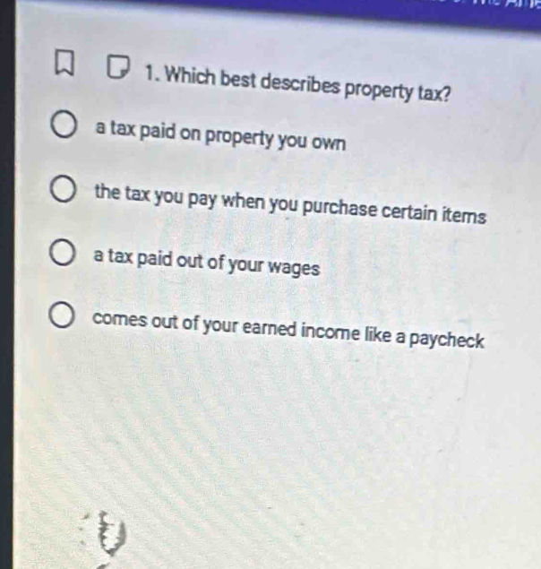 Which best describes property tax?
a tax paid on property you own
the tax you pay when you purchase certain items
a tax paid out of your wages
comes out of your earned income like a paycheck