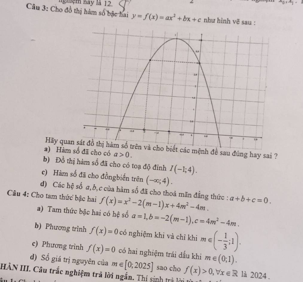 nghệm này là 12. x_0, x_1
Câu 3: Cho đồ thị hàm số bậc hai y=f(x)=ax^2+bx+c như hình vẽ sau : 
Hãy quan sát đồ thị hàm số trên và cho biết các mệnh đề sau đúng hay sai ? 
a) Hàmcó a>0. 
b) Đồ thị hàm số đã cho có toạ độ đỉnh I(-1;4). 
c) Hàm số đã cho đồngbiến trên (-∈fty ;4). 
d) Các hệ số a, b,c của hàm số đã cho thoả mãn đẳng thức : a+b+c=0. 
Câu 4: Cho tam thức bậc hai f(x)=x^2-2(m-1)x+4m^2-4m. 
a) Tam thức bậc hai có hệ số a=1, b=-2(m-1), c=4m^2-4m. 
b) Phương trình f(x)=0 có nghiệm khi và chỉ khi m∈ (- 1/3 ;1). 
c) Phương trình f(x)=0 có hai nghiệm trái dấu khi m∈ (0;1). 
d) Số giá trị nguyên của m∈ [0;2025] sao cho f(x)>0, forall x∈ R là 2024 . 
HÀN III. Câu trắc nghiệm trã lời ngắn. Thí sinh trả lời