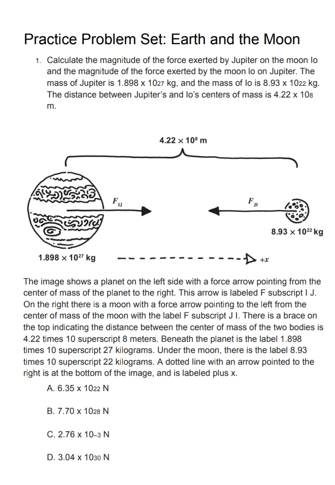 Practice Problem Set: Earth and the Moon
1. Calculate the magnitude of the force exerted by Jupiter on the moon Io
and the magnitude of the force exerted by the moon Io on Jupiter. The
mass of Jupiter is 1.898* 1027kg , and the mass of lo is 8.93* 1022kg
The distance between Jupiter's and lo's centers of mass is 4.22* 108
m.
The image shows a planet on the left side with a force arrow pointing from the
center of mass of the planet to the right. This arrow is labeled F subscript I J.
On the right there is a moon with a force arrow pointing to the left from the
center of mass of the moon with the label F subscript J I. There is a brace on
the top indicating the distance between the center of mass of the two bodies is
4.22 times 10 superscript 8 meters. Beneath the planet is the label 1.898
times 10 superscript 27 kilograms. Under the moon, there is the label 8.93
times 10 superscript 22 kilograms. A dotted line with an arrow pointed to the
right is at the bottom of the image, and is labeled plus x.
A. 6.35* 10_22N
B. 7.70* 1028N
C. 2.76* 10-3N
D. 3.04* 10_30N