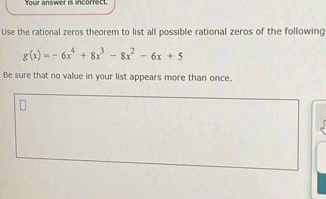 Your answer is incorrect. 
Use the rational zeros theorem to list all possible rational zeros of the following
g(x)=-6x^4+8x^3-8x^2-6x+5
Be sure that no value in your list appears more than once.