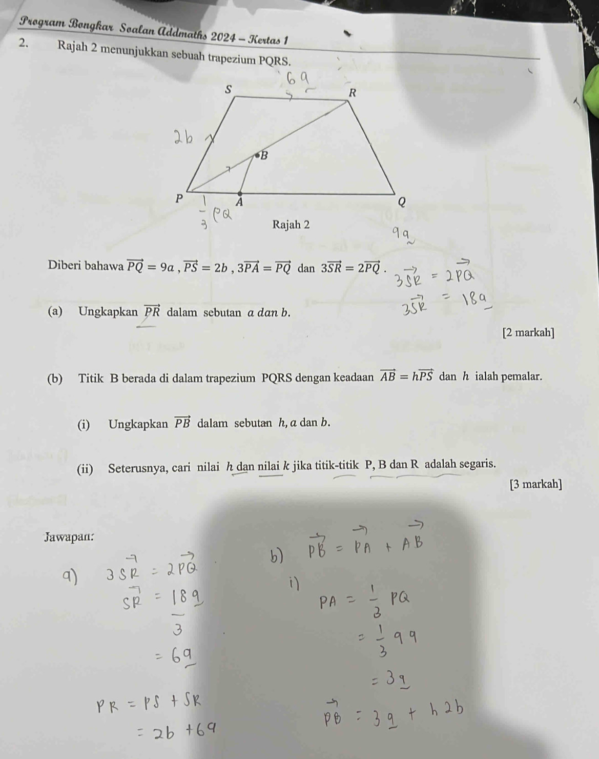 Program Bongkar Soalan Addmaths 2024 - Kertas 1 
2. Rajah 2 menunjukkan sebuah trapezium PQRS. 
Rajah 2 
Diberi bahawa vector PQ=9a, vector PS=2b, 3vector PA=vector PQ dan 3vector SR=2vector PQ. 
(a) Ungkapkan vector PR dalam sebutan a dan b. 
[2 markah] 
(b) Titik B berada di dalam trapezium PQRS dengan keadaan vector AB=hvector PS dan h ialah pemalar. 
(i) Ungkapkan vector PB dalam sebutan h, a dan b. 
(ii) Seterusnya, cari nilai h dan nilai k jika titik-titik P, B dan R adalah segaris. 
[3 markah] 
Jawapan: