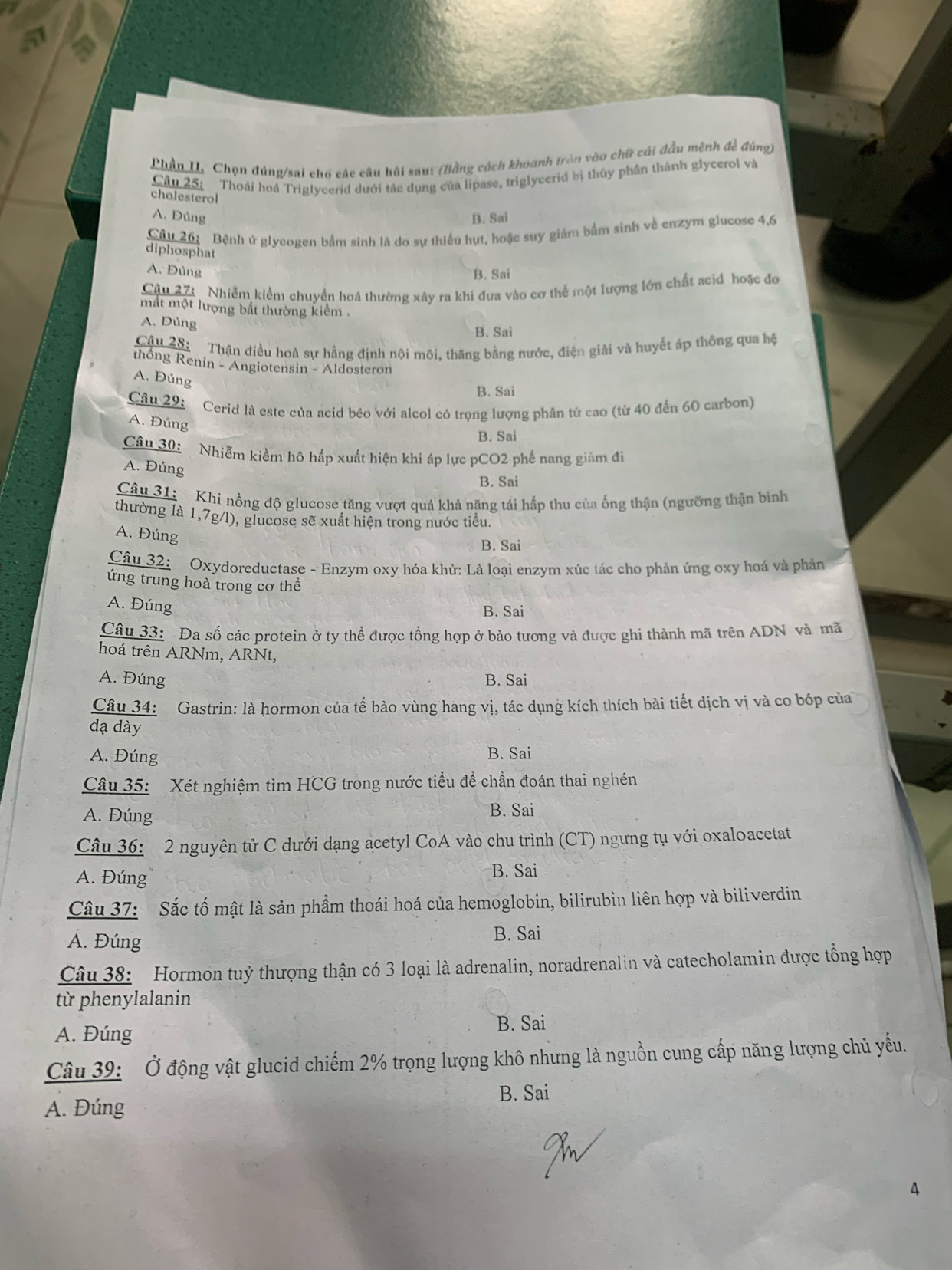 Phần I. Chọn đúng/sai chổ các câu hồi sau: (Bằng cách khoanh tròn vào chữ cái đầu mệnh đề đúng)
Câu 25: Thoải hoá Triglycerid dưới tác dụng của lipase, triglycerid bị thủy phần thành glycerol và
cholesterol
A. Đủng B. Sai
Câu 26: Bệnh ử glycogen bắm sinh là do sự thiếu hụt, hoặc suy giám bắm sinh về enzym glucose 4,6
diphosphat
A. Đủng B. Sai
Câu 27: . Nhiễm kiểm chuyển hoá thường xây ra khi đưa vào cơ thể một lượng lớn chất acid hoặc đo
mắt một lượng bắt thường kiểm .
A. Đủng B. Sai
Cậu 2ộ:  Thận điều hoà sự hằng định nội môi, thăng bằng nước, điện giải và huyết áp thông qua hệ
thống Renin - Angiotensin - Aldosteron
A. Đúng
B. Sai
Câu 29:
Cerid là este của acid béo với alcol có trọng lượng phân tử cao (từ 40 đến 60 carbon)
A. Đúng
B. Sai
Câu 30: Nhiễm kiềm hô hấp xuất hiện khi áp lực pCO2 phế nang giảm đì
A. Đúng
B. Sai
Câu 31:   Khi nồng độ glucose tăng vượt quá khả năng tái hấp thu của ống thận (ngưỡng thận bình
thường là 1,7g/l), glucose sẽ xuất hiện trong nước tiểu.
A. Đúng
B. Sai
Câu 32: Oxydoreductase - Enzym oxy hóa khử: Là loại enzym xúc tác cho phản ứng oxy hoá và phản
ứng trung hoà trong cơ thể
A. Đúng
B. Sai
Câu 33: Đa số các protein ở ty thể được tổng hợp ở bào tương và được ghi thành mã trên ADN và mã
hoá trên ARNm, ARNt,
A. Đúng B. Sai
Câu 34: Gastrin: là hormon của tế bào vùng hang vị, tác dụng kích thích bài tiết dịch vị và co bóp của
dạ dày
A. Đúng B. Sai
Câu 35:  Xét nghiệm tìm HCG trong nước tiểu để chần đoán thai nghn
A. Đúng B. Sai
Câu 36: 2 nguyên tử C dưới dạng acetyl CoA vào chu trình (CT) ngưng tụ với oxaloacetat
A. Đúng B. Sai
Câu 37: Sắc tố mật là sản phẩm thoái hoá của hemoglobin, bilirubin liên hợp và biliverdin
A. Đúng
B. Sai
Câu 38:  Hormon tuỷ thượng thận có 3 loại là adrenalin, noradrenalin và catecholamin được tổng hợp
từ phenylalanin
A. Đúng B. Sai
Câu 39: Ở động vật glucid chiếm 2% trọng lượng khô nhưng là nguồn cung cấp năng lượng chủ yếu.
B. Sai
A. Đúng
4