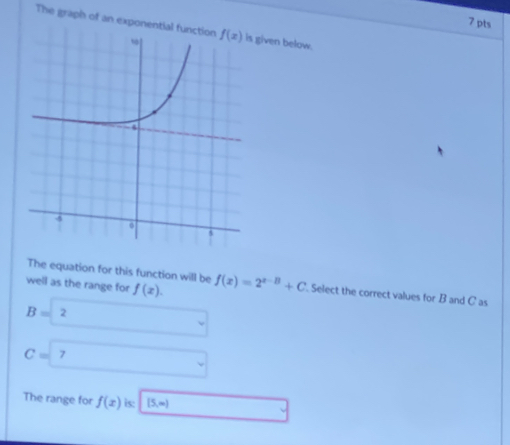 The graph of an exponential f given below.
The equation for this function will be
well as the range for f(x). f(x)=2^(x-B)+C Select the correct values for B and C as
B=2
C=? □
The range for f(x) is: [5,∈fty ) □