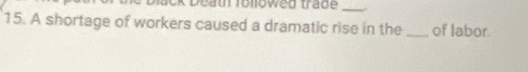 Death rollowed trade_ 
15. A shortage of workers caused a dramatic rise in the _of labor.