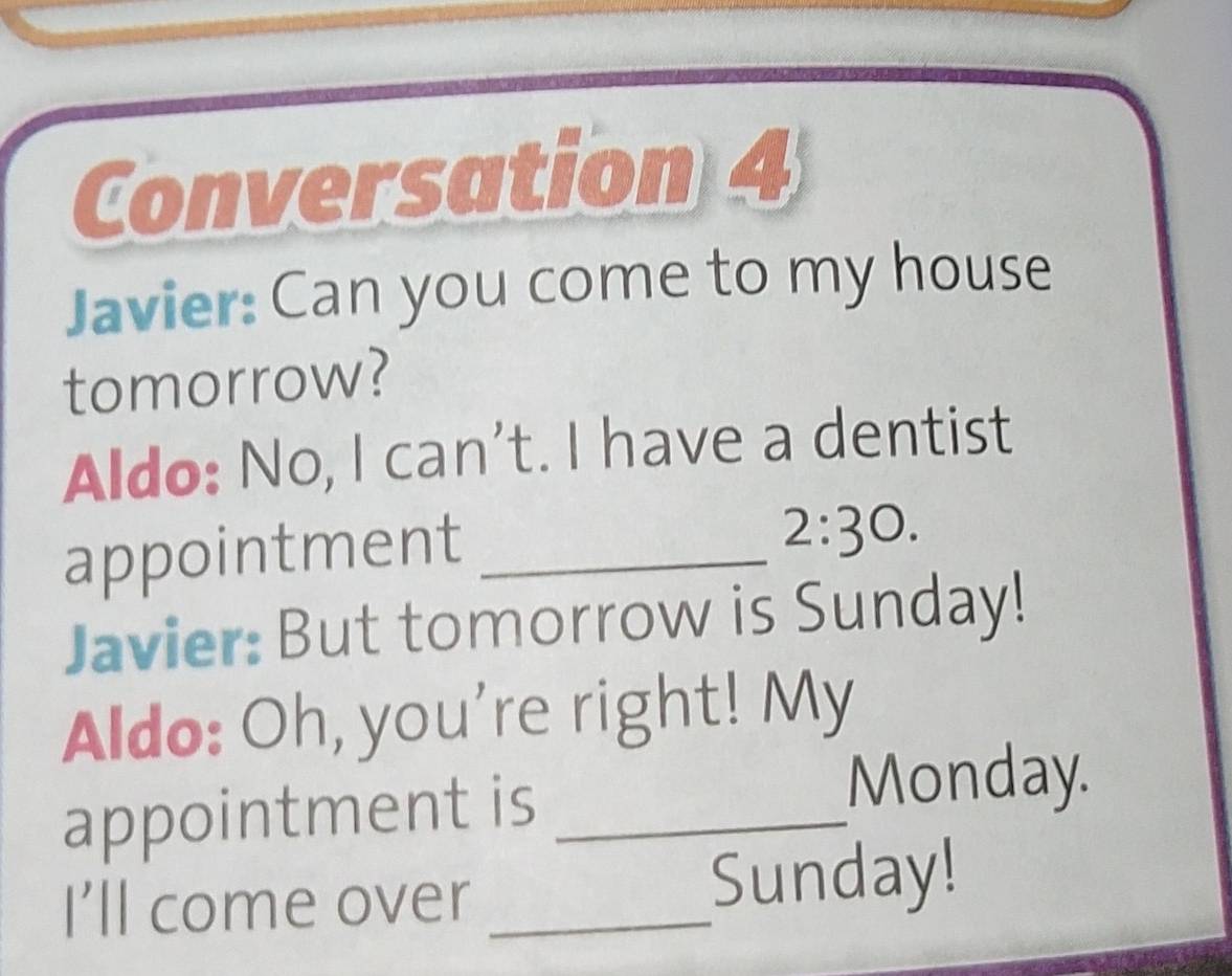 Conversation 4 
Javier: Can you come to my house 
tomorrow? 
Aldo: No, I can't. I have a dentist 
appointment_ 
2:30. 
Javier: But tomorrow is Sunday! 
Aldo: Oh, you're right! My 
appointment is_ 
Monday. 
I'll come over _Sunday!