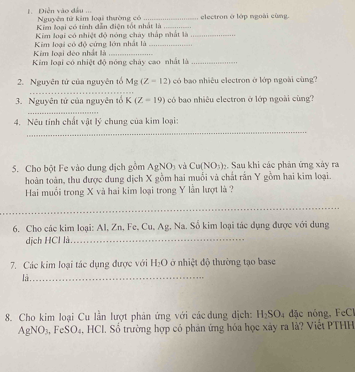 Điền vào dấu ... 
Nguyên tử kim loại thường có _electron ở lớp ngoài cùng. 
Kim loại có tính dẫn điện tốt nhất là_ 
Kim loại có nhiệt độ nóng chảy thấp nhất là_ 
Kim loại có độ cứng lớn nhất là_ 
Kim loại dẻo nhất là_ 
Kim loại có nhiệt độ nóng chảy cao nhất là_ 
2. Nguyên tử của nguyên tố Mg(Z=12) có bao nhiêu electron ở lớp ngoài cùng? 
_ 
3. Nguyên tử của nguyên tố K(Z=19) có bao nhiêu electron ở lớp ngoài cùng? 
_ 
4. Nêu tính chất vật lý chung của kim loại: 
_ 
5. Cho bột Fe vào dung dịch gồm AgNO_3 và Cu(NO_3)_2. Sau khi các phản ứng xảy ra 
hoàn toàn, thu được dung dịch X gồm hai muối và chất rắn Y gồm hai kim loại. 
Hai muối trong X và hai kim loại trong Y lần lượt là ? 
_ 
_ 
6. Cho các kim loại: Al, Zn, Fe, Cu, Ag, Na. Số kim loại tác dụng được với dung 
dịch HCl là 
_ 
7. Các kim loại tác dụng được với ở nhiệt độ thường tạo base H_2O
là._ 
8. Cho kim loại Cu lần lượt phản ứng với các dung dịch: H_2SO_4 đặc nóng, FeCl 
AgNO3, FeSO4, HCl. Số trường hợp có phản ứng hóa học xảy ra là? Viết PTHH