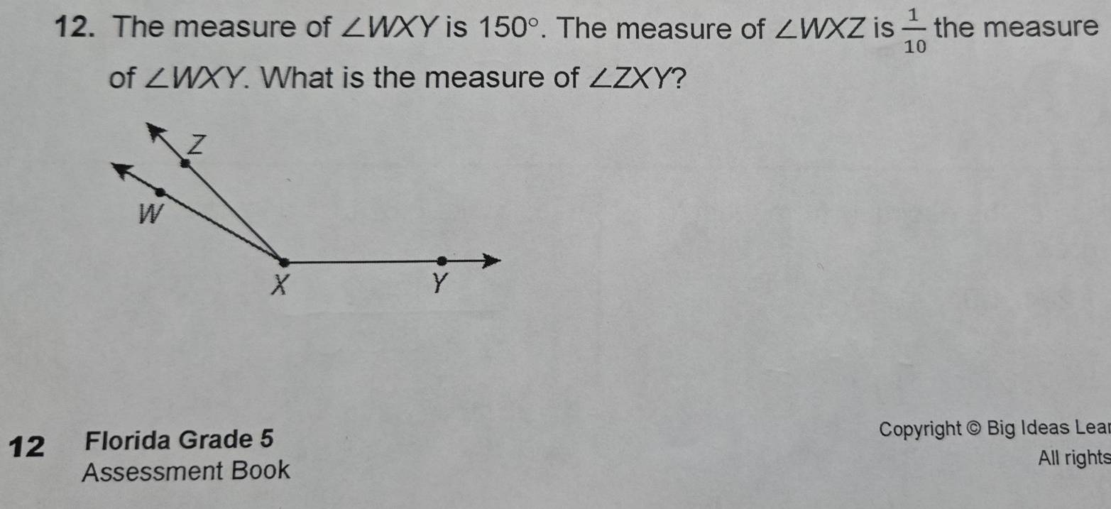 The measure of ∠ WXY is 150°. The measure of ∠ WXZ is  1/10  the measure 
of ∠ WXY. . What is the measure of ∠ ZXY
12 Florida Grade 5 Copyright @ Big Ideas Lear 
Assessment Book 
All rights