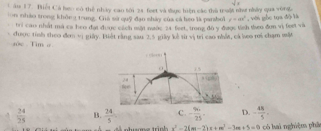 sqrt(x)
C âu 17. Biết Cá heo có thể nhảy cao tới 24 feet và thực hiện các thủ truật như nhảy qua vòng,
ion nhảo trong không trung. Giả sử quỹ đạo nhảy của cá heo là parabol y=ax^2 , với gốc tọa độ là
tri cao nhất mà ca heo đạt được cách mặt nước 24 feet, trong đó y được tính theo đơn vị feet và
được tính theo đơn vị giây. Biết rằng sau 2.5 giây kể từ vị trí cao nhất, cá heo rơi chạm mặt
rớe . Tim a.
v (Teeti
2.5
24
x (g)By
feen
Mỹ
 24/25 
C.
D.
B.  24/5 . - 96/25 · - 48/5 ·
s m đề phương trình x^2-2(m-2)x+m^2-3m+5=0 có hai nghiệm phât