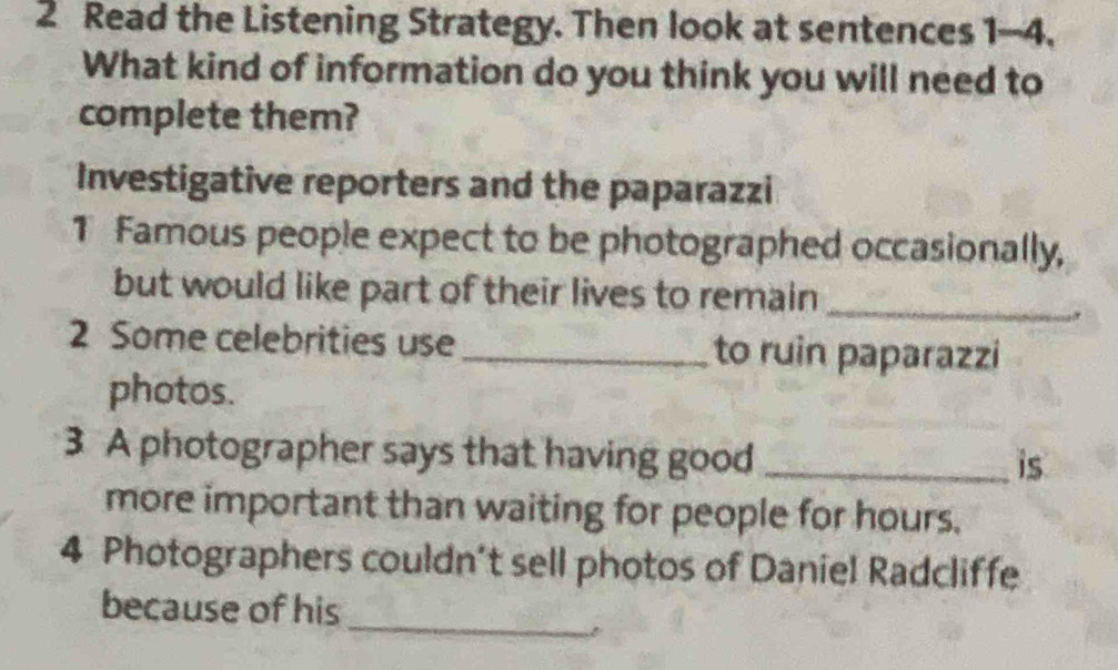 Read the Listening Strategy. Then look at sentences 1-4. 
What kind of information do you think you will need to 
complete them? 
Investigative reporters and the paparazzi 
1 Famous people expect to be photographed occasionally, 
but would like part of their lives to remain_ 
2 Some celebrities use _to ruin paparazzi 
photos. 
3 A photographer says that having good_ 
is 
more important than waiting for people for hours. 
4 Photographers couldn’t sell photos of Daniel Radcliffe 
_ 
because of his