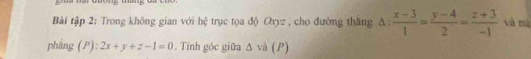 Bài tập 2: Trong không gian với hệ trục tọa độ Oxyz , cho đường thăng △ : (x-3)/1 = (y-4)/2 = (z+3)/-1  và mà
phắng (P): 2x+y+z-1=0. Tính góc giữa △ vi(P)