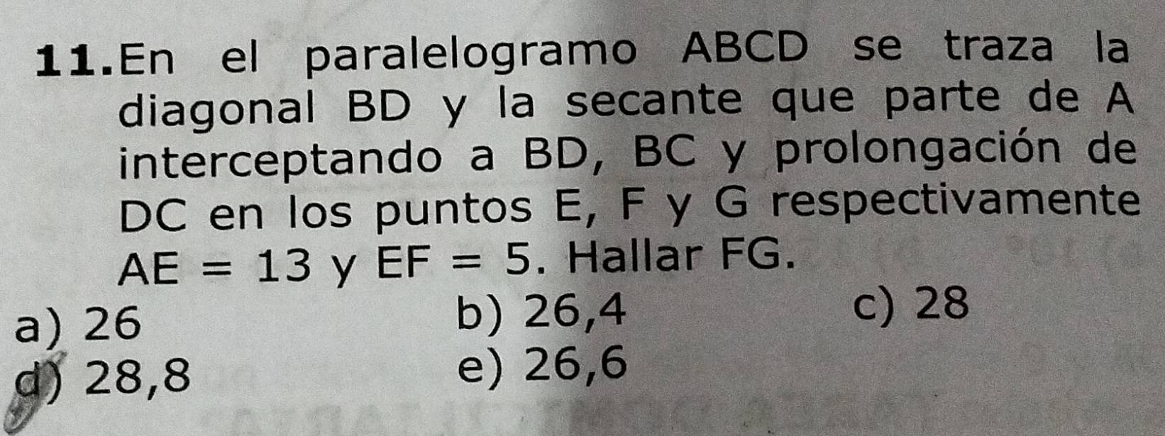 En el paralelogramo ABCD se traza la
diagonal BD y la secante que parte de A
interceptando a BD, BC y prolongación de
DC en los puntos E, F y G respectivamente
AE=13 y EF=5. Hallar FG.
a) 26 b) 26,4
c) 28
d) 28,8 e) 26,6