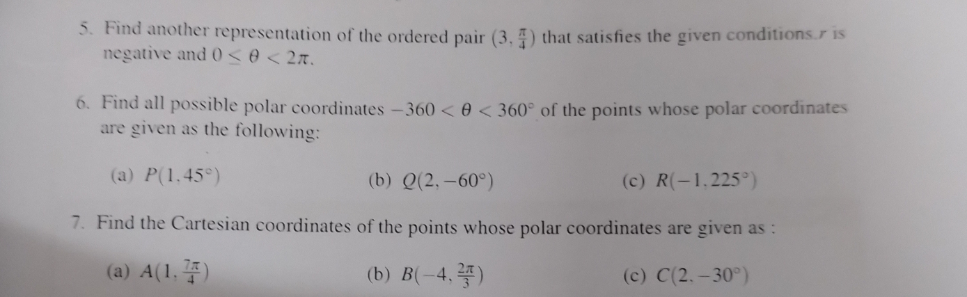 Find another representation of the ordered pair (3, π /4 ) that satisfies the given conditions is 
negative and 0≤ θ <2π. 
6. Find all possible polar coordinates -360 <360° of the points whose polar coordinates 
are given as the following: 
(a) P(1,45°) (b) Q(2,-60°) (c) R(-1,225°)
7. Find the Cartesian coordinates of the points whose polar coordinates are given as : 
(a) A(1, 7π /4 ) (b) B(-4, 2π /3 ) (c) C(2,-30°)