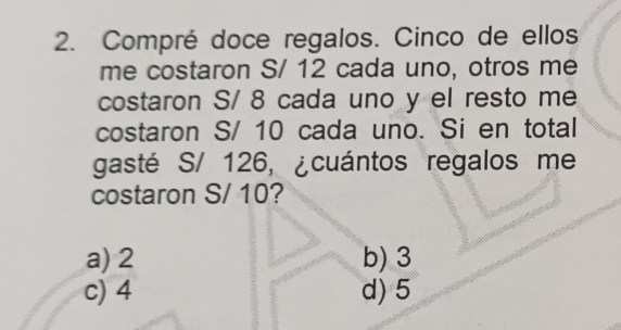 Compré doce regalos. Cinco de ellos
me costaron S/ 12 cada uno, otros me
costaron S/ 8 cada uno y el resto me
costaron S/ 10 cada uno. Si en total
gasté S/ 126, ¿cuántos regalos me
costaron S/ 10?
a) 2 b) 3
c) 4 d) 5