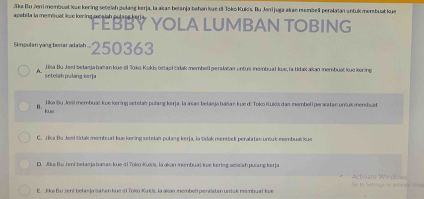 Jika Bu Jeni membuat kue kering setelah pulang kerja, ia akan belanja bahan kue di Toko Kukis. Bu Jeni juga akan membeli peralatan untuk membuat kue
apabila ia membuat kue kering setelah pulang kerja. FEBBY YOLA LUMBAN TOBING
Simpulan yang benar adalah ... 250363
A. Jika Bu Jeni belanja bahan kue di Toko Kukis tetapi tidak membeli peralatan untuk membuat kue, ia tidak akan membuat kue kering
setelah pulang kerja
B. Jika Bu Jeni membuat kue kering setelah pulang kerja, ia akan belanja bahan kue di Toko Kukis dan membeli peralatan untuk membuat
kue
C. Jika Bu Jeni tidak membuat kue kering setelah pulang kerja, ia tidak membeli peralatan untuk membuat kue
D. Jika Bu Jeni belanja bahan kue di Toko Kukis, ia akan membuat kue kering setelah pulang kerja
Activate Windows
Go to Settings to activate Wind
E. Jika Bu Jeni belanja bahan kue di Toko Kukis, ia akan membeli peralatan untuk membuat kue