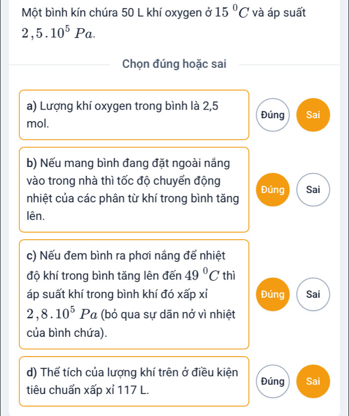 Một bình kín chúra 50 L khí oxygen ở 15°C và áp suất
2,5.10^5Pa. 
Chọn đúng hoặc sai
a) Lượng khí oxygen trong bình là 2,5 Đúng Sai
mol.
b) Nếu mang bình đang đặt ngoài nắng
vào trong nhà thì tốc độ chuyển động
nhiệt của các phân từ khí trong bình tăng Đúng Sai
lên.
c) Nếu đem bình ra phơi nắng để nhiệt
độ khí trong bình tăng lên đến 49°C thì
áp suất khí trong bình khí đó xấp xỉ Đúng Sai
2, 8.10^5Pa (bỏ qua sự dãn nở vì nhiệt
của bình chứa).
d) Thể tích của lượng khí trên ở điều kiện Đúng Sai
tiêu chuẩn xấp xỉ 117 L.