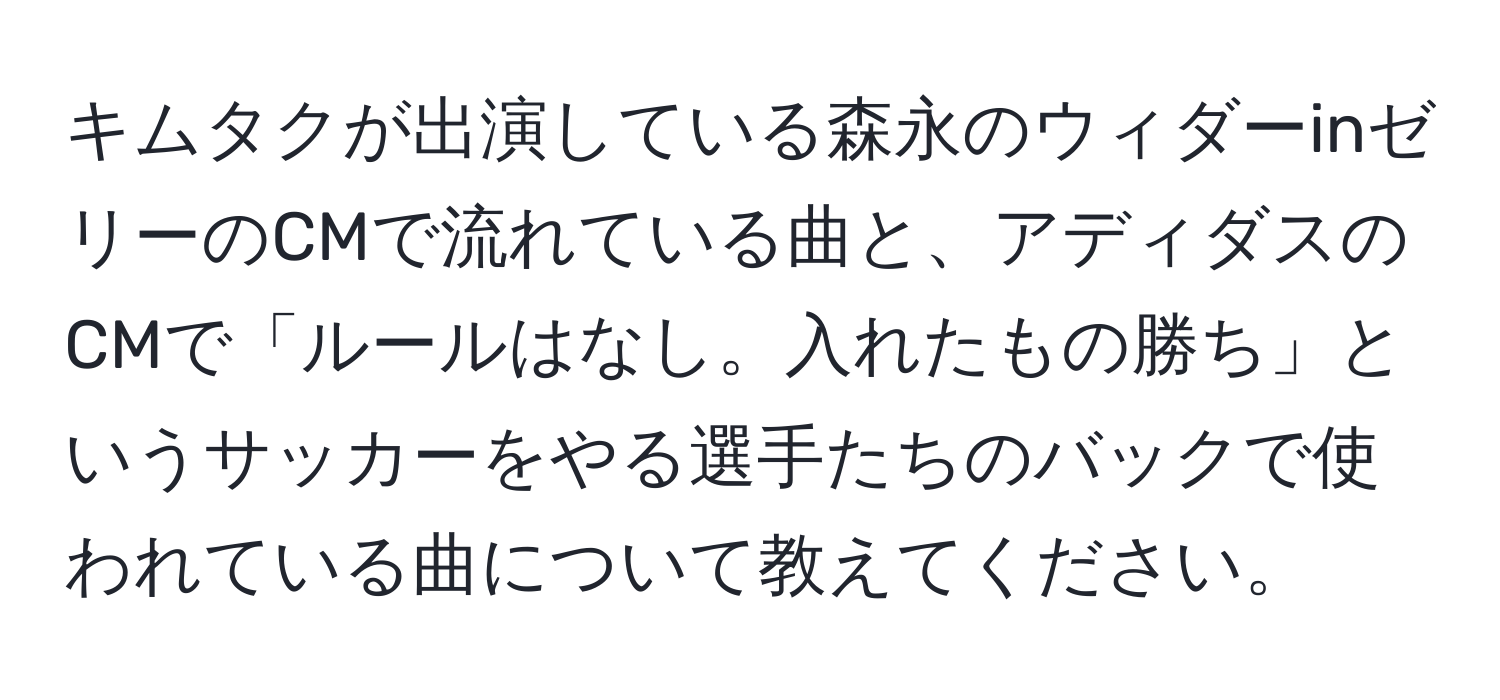 キムタクが出演している森永のウィダーinゼリーのCMで流れている曲と、アディダスのCMで「ルールはなし。入れたもの勝ち」というサッカーをやる選手たちのバックで使われている曲について教えてください。