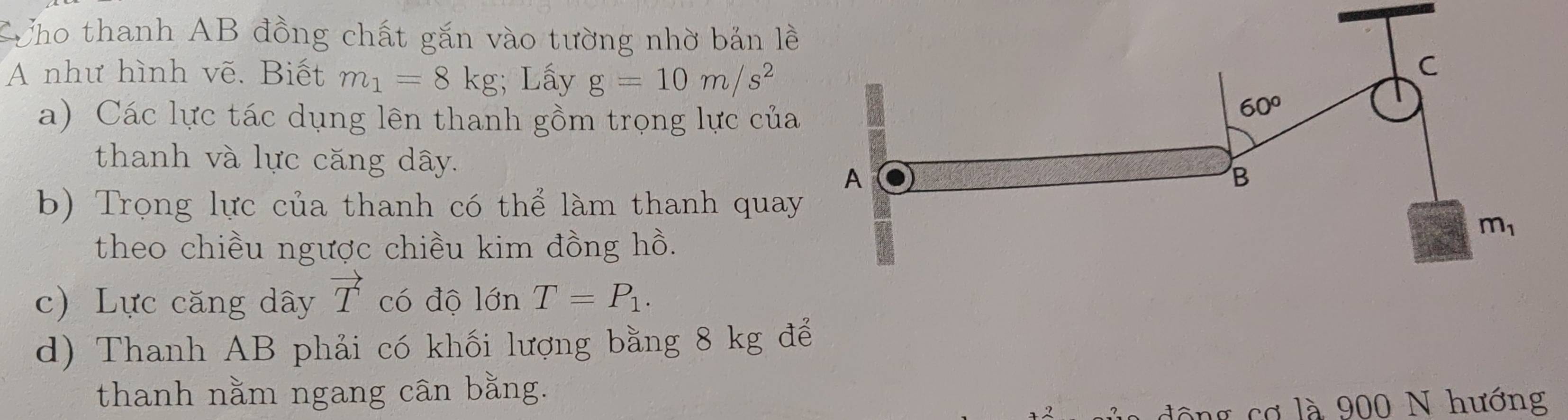 CCho thanh AB đồng chất gắn vào tường nhờ bản lề 
A như hình vẽ. Biết m_1=8kg; Lấy g=10m/s^2
C 
a) Các lực tác dụng lên thanh gồm trọng lực của
60°
thanh và lực căng dây. B 
A 
b) Trọng lực của thanh có thể làm thanh quay
m_1
theo chiều ngược chiều kim đồng hồ. 
c) Lực căng dây vector T có độ lớn T=P_1. 
d) Thanh AB phải có khối lượng bằng 8 kg để 
thanh nằm ngang cân bằng. 
động cơ là 900 N hướng