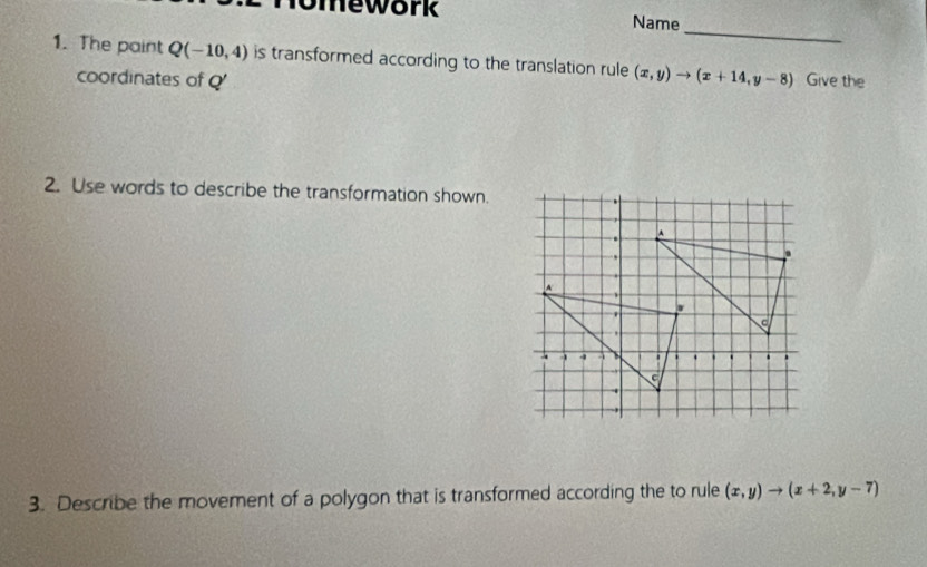 omework Name
_
1. The paint Q(-10,4) is transformed according to the translation rule (x,y)to (x+14,y-8) Give the
coordinates of Q '
2. Use words to describe the transformation shown.
3. Describe the movement of a polygon that is transformed according the to rule (x,y)to (x+2,y-7)