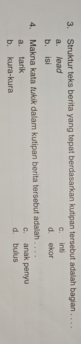 Struktur teks berita yang tepat berdasarkan kutipan tersebut adalah bagian . . . .
a. lead c. inti
b. isi
d. ekor
4. Makna kata tukik dalam kutipan berita tersebut adalah . . . .
a. tarik
c. anak penyu
d. bulus
b. kura-kura