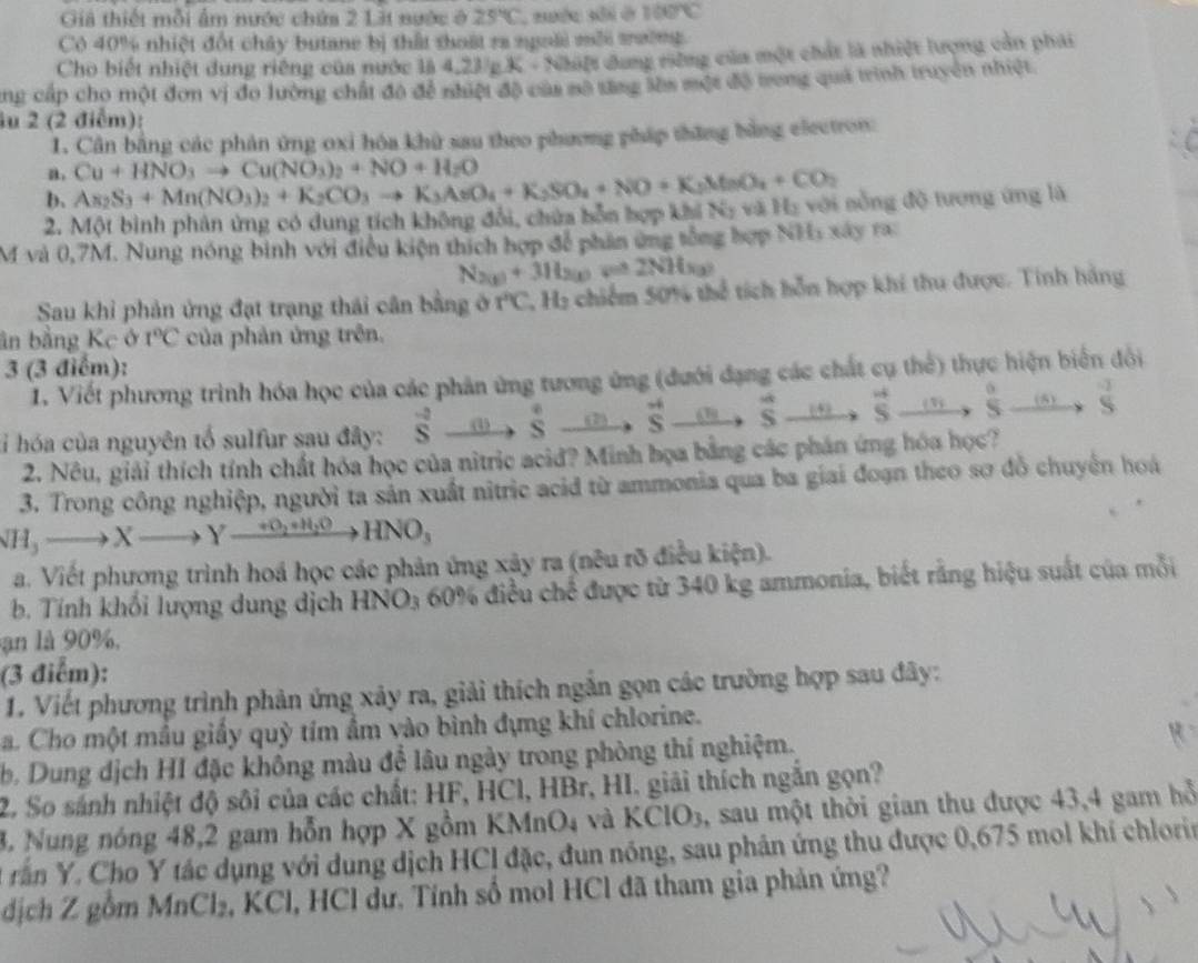 Giả thiết mỗi ẩm nước chứa 2 Lật nước ở 25°C 100°C
Có 40% nhiệt đốt chây butane bị thất thoật ra ngoài mỗi tường
Cho biết nhiệt dung riêng của nước là 4,23/_ 2 K - Nhiệt dung riếng của một chất là nhiệt lượng cản phái
cng cấp cho một đơn vị đo lường chất đô đề nhiệt độ của sô tng lầa một độ trong quả trình truyền nhiệt
lu 2 (2 điểm):
1. Cần bằng các phản ứng oxi hóa khử sau theo phương pháp thăng bằng electron:
a. Cu+HNO_3to Cu(NO_3)_2+NO+H_2O
b. As_2S_3+Mn(NO_3)_2+K_2CO_3to K_3AsO_4+K_2SO_4+NO+K_2MnO_4+CO_2
2. Một bình phân ứng có dung tích không đổi, chứa bỗn hợp khi Ny và Ha với nông độ tương ứng là
M và 0,7M. Nung nóng binh với điều kiện thích hợp để phân ứng tổng hợp NH1 xây ra
N_2(g)+3H_2(g)leftharpoons 2NH_3(g)
Sau khỉ phản ứng đạt trạng thái cân bằng ở r°C C Hạ chiếm 50% thể tích hỗn hợp khi thu được. Tính hàng
ân bằng Kc ở t°C của phản ứng trên.
3 (3 điểm):
1. Viết phương trình hóa học của các phân ứng tương ứng (dưới đạng các chất cụ thể) thực hiện biển đổi
:ỉ hóa của nguyên tố sulfur sau đây: vector sto vector Sto Sto overleftrightarrow Sto S^(+to to Sto to vector s) _ (v) xi overset 0to S S S
2. Nêu, giải thích tính chất hóa học của nitric acid? Minh họa bằng các phản ứng hóa học?
3. Trong công nghiệp, người ta sản xuất nitric acid từ ammonia qua ba giai đoạn theo sơ đồ chuyển hoá
NH_3to Xto Yxrightarrow +O_2+H_2OHNO_3
a. Viết phương trình hoá học các phản ứng xây ra (nêu rõ điều kiện).
b. Tính khối lượng dung dịch HNO3 60% điều chế được từ 340 kg ammonia, biết rằng hiệu suất của mỗi
ạn là 90%,
(3 điểm):
1. Viết phương trình phản ứng xảy ra, giải thích ngắn gọn các trường hợp sau đây:
a. Cho một mẫu giầy quỳ tím ẩm vào bình đựng khí chlorine.
b. Dung địch HI đặc không màu để lâu ngày trong phòng thí nghiệm.
2. So sánh nhiệt độ sôi của các chất: HF, HCl, HBr, HI. giải thích ngắn gọn?
. Nung nóng 48,2 gam hỗn hợp X gồm KMnO4 và KClO3, sau một thời gian thu được 43,4 gam hỗ
A rần Y. Cho Y tác dụng với dung dịch HCl đặc, đun nóng, sau phản ứng thu được 0,675 mol khí chlorin
địch Z gồm MnCl₂, KCl, HCl dư. Tính số mol HCl đã tham gia phản ứng?