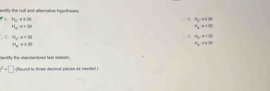 entify the null and alternative hypotheses.
A. H_0:sigma ≤ 30 B. H_0:sigma ≥ 30
H_a:sigma >30
H_a:sigma <30</tex>
D.
C. H_0:sigma >30 H_0:sigma <30</tex>
H_a:sigma ≤ 30
H_a:sigma ≥ 30
dentify the standardized test statistic.
e^2=□ (Round to three decimal places as needed.)