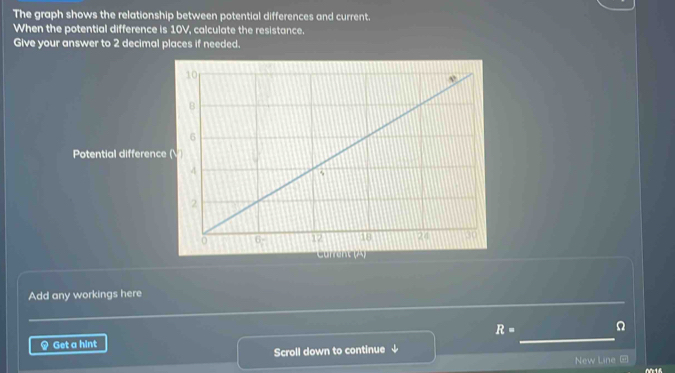 The graph shows the relationship between potential differences and current. 
When the potential difference is 10V, calculate the resistance. 
Give your answer to 2 decimal places if needed. 
Potential difference 
Current (A) 
Add any workings here
R= Ω
) Get a hint 
_ 
Scroll down to continue ↓ 
New Line @
616