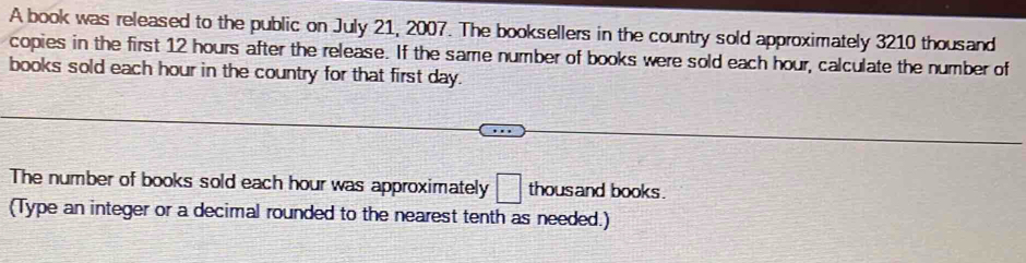 A book was released to the public on July 21, 2007. The booksellers in the country sold approximately 3210 thousand
copies in the first 12 hours after the release. If the same number of books were sold each hour, calculate the number of 
books sold each hour in the country for that first day. 
The number of books sold each hour was approximately □ thousand books . 
(Type an integer or a decimal rounded to the nearest tenth as needed.)