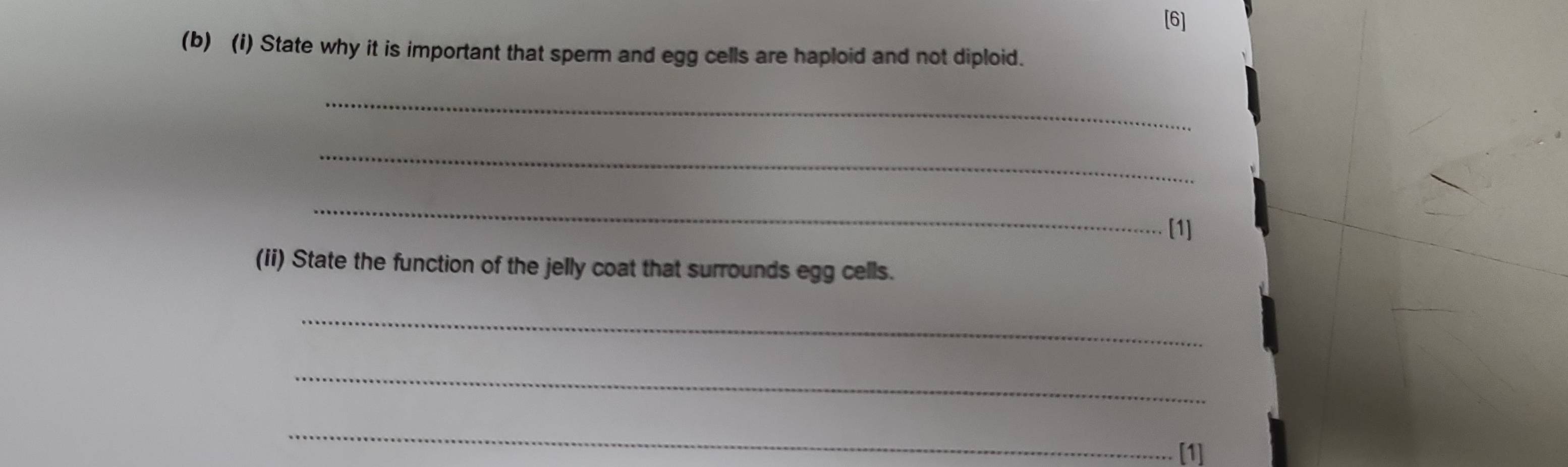 [6] 
(b) (i) State why it is important that sperm and egg cells are haploid and not diploid. 
_ 
_ 
_ 
[1] 
(ii) State the function of the jelly coat that surrounds egg cells. 
_ 
_ 
_ 
[1]