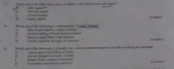 Which one of the following sources of capital is also referved to as risk capital"
Debt capual
B hedonmal capotal
C Crowd funding
D Equity capital (2 marks)
18. Which one of the fallowing is a characteristic of equity finance?
A. Must be provided by a single financien
B Involves selling of fixed income products
C. Must be repaid back to the financier
D. Uhually raised by all typen of ventores. (2 marks)
(9 Which one of the following is a benefit that a venture capualist expects to get after investing in a business?
A Capital gains from selling of shares
B Inserest charged on money invested
C Retur of thesr original investment
D Menineship and busimess networks (2 marks)