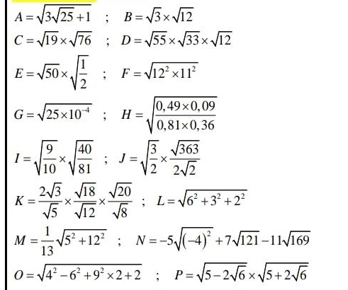 A=sqrt(3sqrt 25)+1; B=sqrt(3)* sqrt(12)
C=sqrt(19)* sqrt(76); D=sqrt(55)* sqrt(33)* sqrt(12)
E=sqrt(50)* sqrt(frac 1)2; F=sqrt(12^2* 11^2)
G=sqrt(25* 10^(-4)); H=sqrt(frac 0,49* 0,09)0,81* 0,36
I=sqrt(frac 9)10* sqrt(frac 40)81; J=sqrt(frac 3)2*  sqrt(363)/2sqrt(2) 
K= 2sqrt(3)/sqrt(5) *  sqrt(18)/sqrt(12) *  sqrt(20)/sqrt(8) ; L=sqrt(6^2+3^2+2^2)
M= 1/13 sqrt(5^2+12^2); N=-5sqrt((-4)^2)+7sqrt(121)-11sqrt(169)
O=sqrt(4^2-6^2+9^2* 2+2); P=sqrt(5-2sqrt 6)* sqrt(5+2sqrt 6)