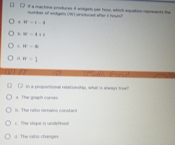 If a machine produces 4 widgets per hour, which equation represents the
number of widgets (W) produced after t hours?
a. W=t-4
b. W=4+t
c. W=4t
d. W= t/4 
In a proportional relationship, what is always true?
a. The graph curves
b. The ratio remains constant
c. The slope is undefined
d. The ratio changes