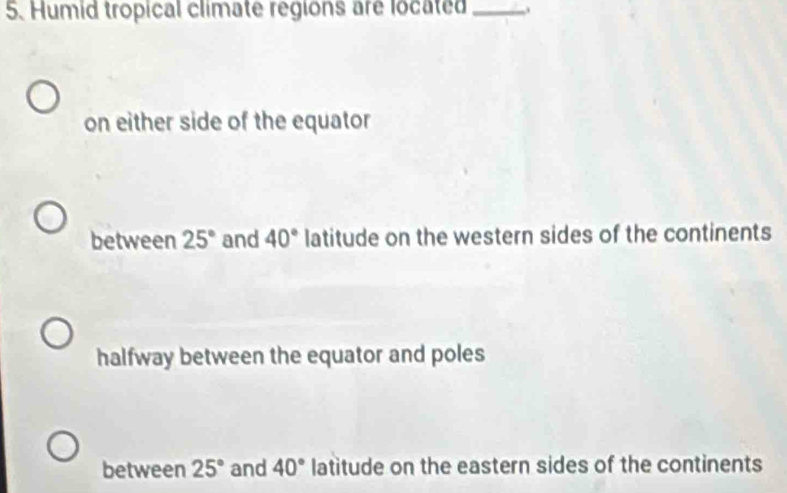 Humid tropical climate regions are located_
on either side of the equator
between 25° and 40° latitude on the western sides of the continents
halfway between the equator and poles
between 25° and 40° latitude on the eastern sides of the continents