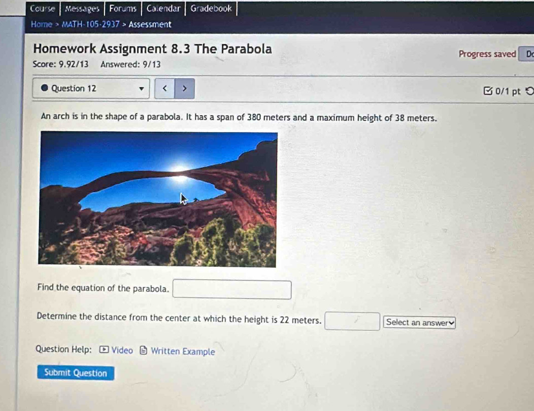 Course Messages Forums Calendar Gradebook 
Home > MATH-105-2937 > Assessment 
Homework Assignment 8.3 The Parabola 
Progress saved D 
Score: 9.92/13 Answered: 9/13 
( 
Question 12 B0/1 pt 
An arch is in the shape of a parabola. It has a span of 380 meters and a maximum height of 38 meters. 
Find the equation of the parabola. □ 
Determine the distance from the center at which the height is 22 meters. □ Select an answer 
Question Help: Video Written Example 
Submit Question