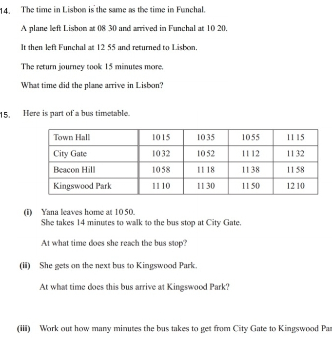 The time in Lisbon is the same as the time in Funchal. 
A plane left Lisbon at 08 30 and arrived in Funchal at 10 20. 
It then left Funchal at 12 55 and returned to Lisbon. 
The return journey took 15 minutes more. 
What time did the plane arrive in Lisbon? 
15. Here is part of a bus timetable. 
(i) Yana leaves home at 10 50. 
She takes 14 minutes to walk to the bus stop at City Gate. 
At what time does she reach the bus stop? 
(ii) She gets on the next bus to Kingswood Park. 
At what time does this bus arrive at Kingswood Park? 
(iii) Work out how many minutes the bus takes to get from City Gate to Kingswood Par