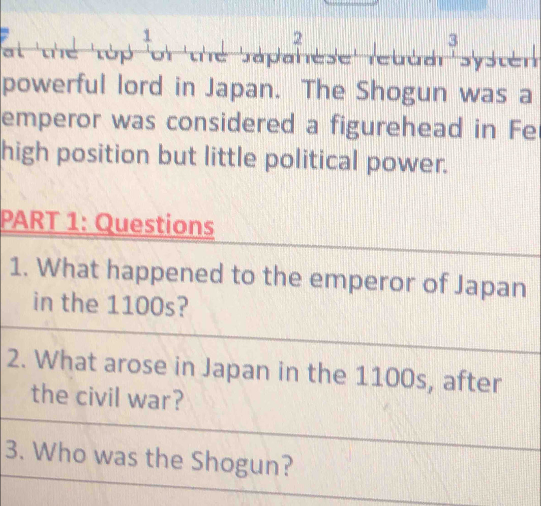 2 
3 
at thể tập of the Sapahese rebdar syster 
powerful lord in Japan. The Shogun was a 
emperor was considered a figurehead in Fe 
high position but little political power. 
PART 1: Questions 
1. What happened to the emperor of Japan 
in the 1100s? 
2. What arose in Japan in the 1100s, after 
the civil war? 
3. Who was the Shogun?