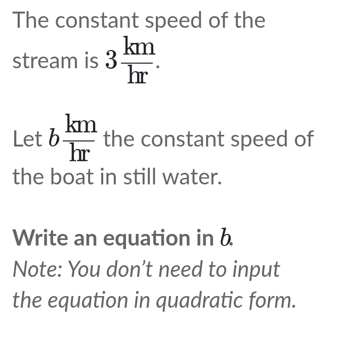 The constant speed of the 
stream is 3 km/hr . 
Let b km/hr  the constant speed of 
the boat in still water. 
Write an equation in b
Note: You don't need to input 
the equation in quadratic form.