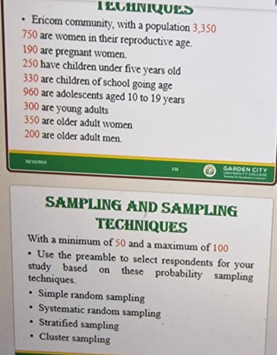 TECHNIQUES
Ericom community, with a population 3,350
750 are women in their reproductive age.
190 are pregnant women.
250 have children under five years old
330 are children of school going age
960 are adolescents aged 10 to 19 years
300 are young adults
350 are older adult women
200 are older adult men.
30/10/3024 11
GARDEN CITY
NV ERBIT F COLLEGE
SAMPLING AND SAMPLIN
TECHNIQUES
With a minimum of 50 and a maximum of 100
Use the preamble to select respondents for your
study based on these probability sampling
techniques.
Simple random sampling
Systematic random sampling
Stratified sampling
Cluster sampling