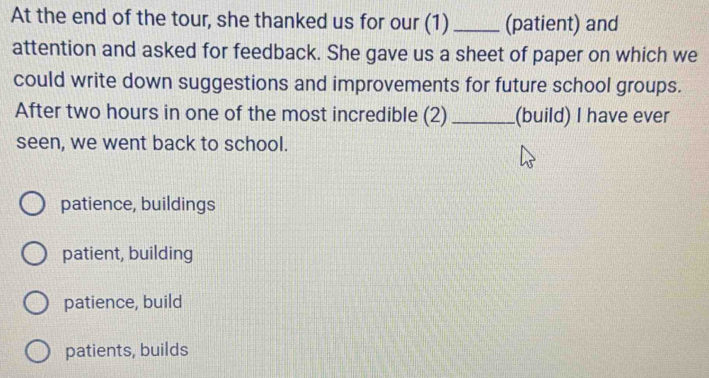 At the end of the tour, she thanked us for our (1) _(patient) and
attention and asked for feedback. She gave us a sheet of paper on which we
could write down suggestions and improvements for future school groups.
After two hours in one of the most incredible (2) _(build) I have ever
seen, we went back to school.
patience, buildings
patient, building
patience, build
patients, builds