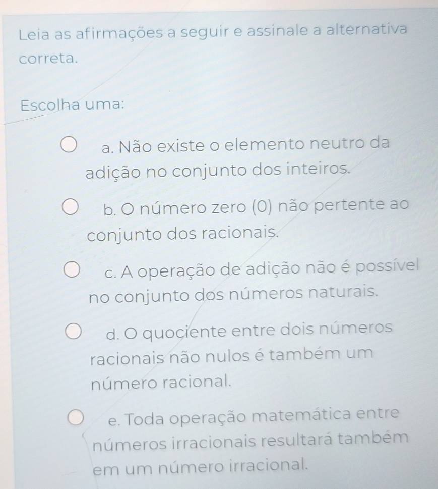 Leia as afirmações a seguir e assinale a alternativa
correta.
Escolha uma:
a. Não existe o elemento neutro da
adição no conjunto dos inteiros.
b. O número zero (0) não pertente ao
conjunto dos racionais.
c. A operação de adição não é possível
no conjunto dos números naturais.
d. O quociente entre dois números
racionais não nulos é também um
número racional.
e. Toda operação matemática entre
números irracionais resultará também
em um número irracional.